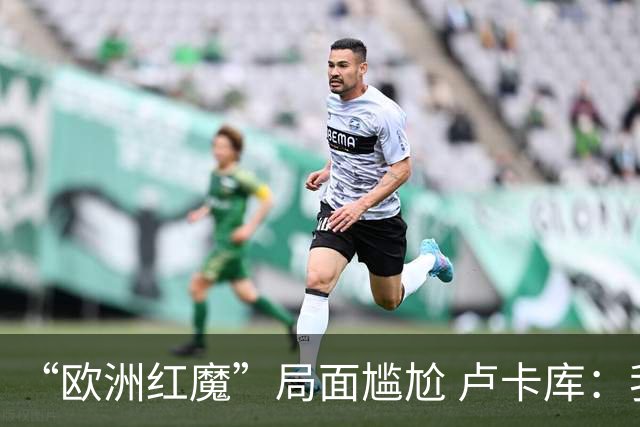 “欧洲红魔”局面尴尬 卢卡库：我们不想现在回家